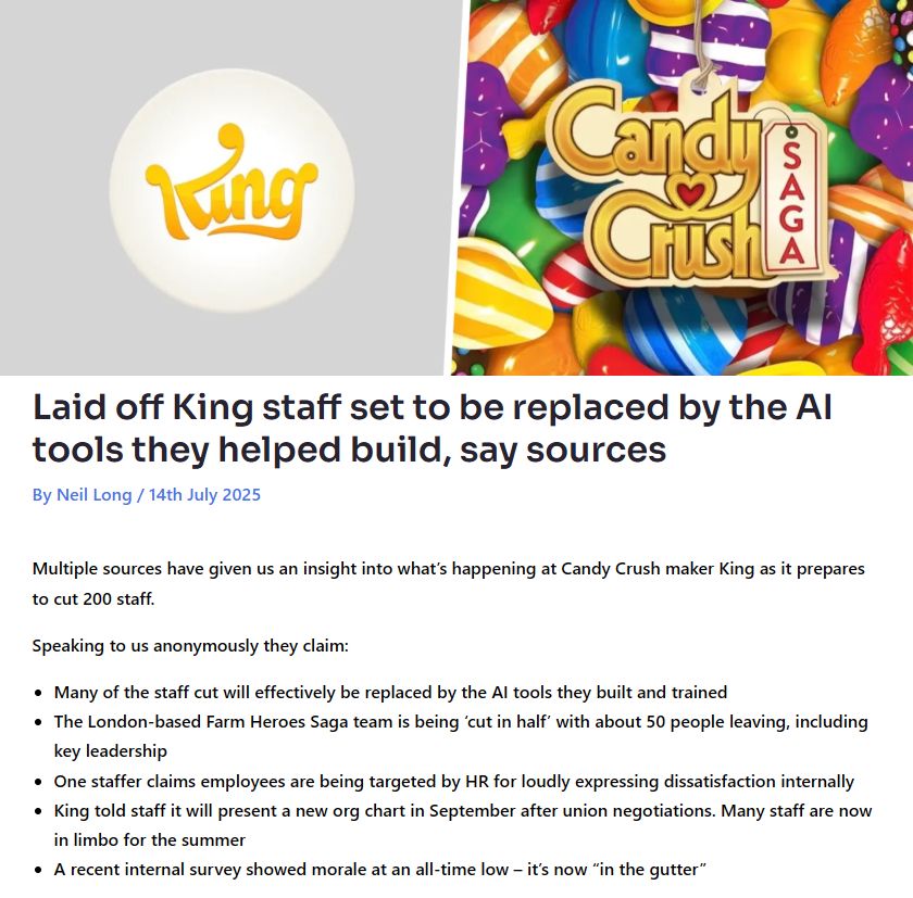 Laid off King staff set to be replaced by the AI tools they helped build, say sources

By Neil Long / 14th July 2025

Multiple sources have given us an insight into what’s happening at Candy Crush maker King as it prepares to cut 200 staff.

Speaking to us anonymously they claim:

- Many of the staff cut will effectively be replaced by the AI tools they built and trained
- The London-based Farm Heroes Saga team is being ‘cut in half’ with about 50 people leaving, including key leadership
- One staffer claims employees are being targeted by HR for loudly expressing dissatisfaction internally
- King told staff it will present a new org chart in September after union negotiations. Many staff are now in limbo for the summer
- A recent internal survey showed morale at an all-time low – it’s now “in the gutter”

Source: https://mobilegamer.biz/laid-off-king-staff-set-to-be-replaced-by-the-ai-tools-they-helped-build-say-sources/