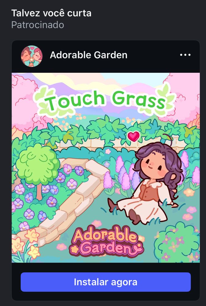 Print do instagram com o fundo cinza e o texto “Talvez você curta” em branco abaixo deste texto, o texto seguinte abaixo também em branco: “Patrocinado” 
E uma imagem de um jogo chamado “Adorable Garden Touch Grass” é um jardim com folhagens verdes, uma micro árvore e algumas flores roxas e cor-de-rosa com uma boneca de cabelos castanhos, bochechas coradas, pele branca bronzeada e vestido longo até os pés com mangas longas. O vestido é inteiro bege claro e o corpete é marrom claro. 