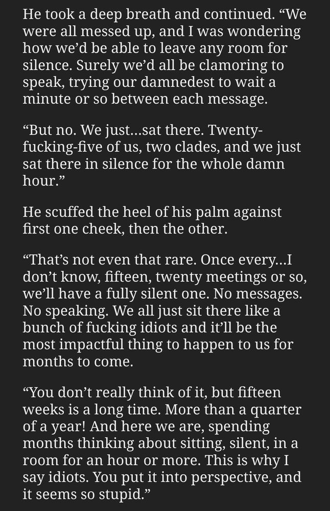 He took a deep breath and continued. “We were all messed up, and I was wondering how we’d be able to leave any room for silence. Surely we’d all be clamoring to speak, trying our damnedest to wait a minute or so between each message.

“But no. We just…sat there. Twenty-fucking-five of us, two clades, and we just sat there in silence for the whole damn hour.”

He scuffed the heel of his palm against first one cheek, then the other.

“That’s not even that rare. Once every…I don’t know, fifteen, twenty meetings or so, we’ll have a fully silent one. No messages. No speaking. We all just sit there like a bunch of fucking idiots and it’ll be the most impactful thing to happen to us for months to come.

“You don’t really think of it, but fifteen weeks is a long time. More than a quarter of a year! And here we are, spending months thinking about sitting, silent, in a room for an hour or more. This is why I say idiots. You put it into perspective, and it seems so stupid.”