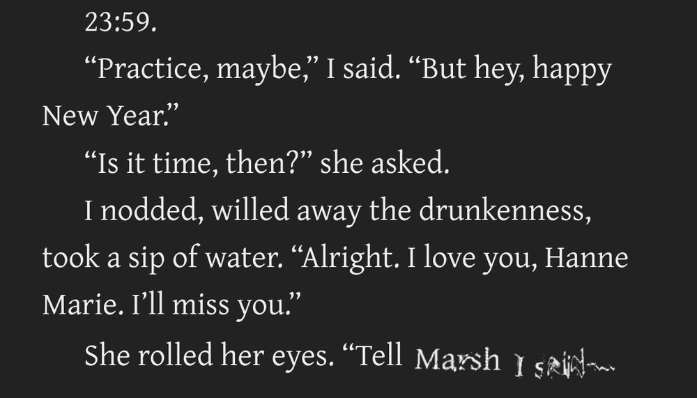 23:59.

“Practice, maybe,” I said. “But hey, happy New Year.”

“Is it time, then?” she asked.

I nodded, willed away the drunkenness, took a sip of water. “Alright. I love you, Hanne Marie. I’ll miss you.”

She rolled her eyes. “Tell Marsh I said— 