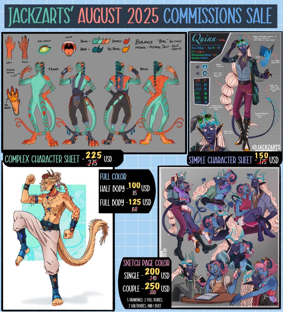 A small collage showing 4 different drawings made by the artist. On the top side of the image it reads "Jackzarts' August 2025 Commissions Sale". Below it there are two character sheets, one that displays a green tiefling, the partterns on their skin and close up to their hands, eyes, mouth; It's describes as a Complex Character Sheet and it has a price of 225 usd. The image beside it is a drow tiefling full body, and a close up of him along with information about him and his design. This one is labeled a Simple Character Sheet and it has a price of 150 USD.  In the second row of images the first one is a full body yellow character with horns and scales posing in a fighting style way. Its label is "Full color" and a half body drawing is 100 USD, and Full body drawing is 125 USD. And then a drawing of two characters that are depicted as a couple is shown with the label "Sketch Page Color". This one includes five drawings: 2 full bodies, 2 half bodies, and a bust. For a single character it has a price of 200 USD. For a couple it has a price of 250 USD. 