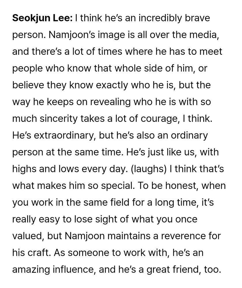 From the Weverse magazine article on the RPWP documentary:

Seokjun Lee (when asked to describe Namjoon): I think he’s an incredibly brave person. Namjoon’s image is all over the media, and there’s a lot of times where he has to meet people who know that whole side of him, or believe they know exactly who he is, but the way he keeps on revealing who he is with so much sincerity takes a lot of courage, I think. He’s extraordinary, but he’s also an ordinary person at the same time. He’s just like us, with highs and lows every day. (laughs) I think that’s what makes him so special. To be honest, when you work in the same field for a long time, it’s really easy to lose sight of what you once valued, but Namjoon maintains a reverence for his craft. As someone to work with, he’s an amazing influence, and he’s a great friend, too.