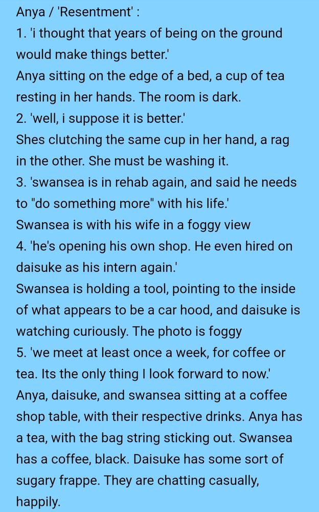 Text that reads:
Anya / 'Resentment' :
1. 'i thought that years of being on the ground would make things better.'
Anya sitting on the edge of a bed, a cup of tea resting in her hands. The room is dark.
2. 'well, i suppose it is better.'
Shes clutching the same cup in her hand, a rag in the other. She must be washing it.
3. 'swansea is in rehab again, and said he needs to "do something more" with his life.'
Swansea is with his wife in a foggy view 
4. 'he's opening his own shop. He even hired on daisuke as his intern again.'
Swansea is holding a tool, pointing to the inside of what appears to be a car hood, and daisuke is watching curiously. The photo is foggy
5. 'we meet at least once a week, for coffee or tea. Its the only thing I look forward to now.'
Anya, daisuke, and swansea sitting at a coffee shop table, with their respective drinks. Anya has a tea, with the bag string sticking out. Swansea has a coffee, black. Daisuke has some sort of sugary frappe. They are chatting casually, happily.