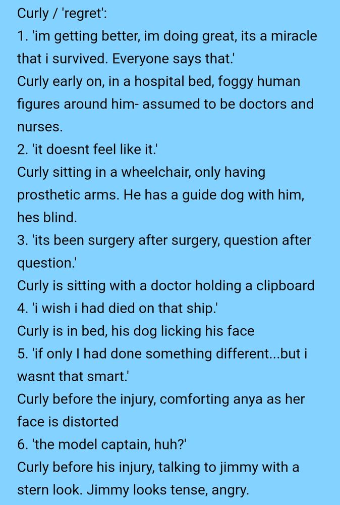 Text that reads:
Curly / 'regret':
1. 'im getting better, im doing great, its a miracle that i survived. Everyone says that.'
Curly early on, in a hospital bed, foggy human figures around him- assumed to be doctors and nurses.
2. 'it doesnt feel like it.'
Curly sitting in a wheelchair, only having prosthetic arms. He has a guide dog with him, hes blind.
3. 'its been surgery after surgery, question after question.'
Curly is sitting with a doctor holding a clipboard
4. 'i wish i had died on that ship.'
Curly is in bed, his dog licking his face
5. 'if only I had done something different...but i wasnt that smart.'
Curly before the injury, comforting anya as her face is distorted
6. 'the model captain, huh?'
Curly before his injury, talking to jimmy with a stern look. Jimmy looks tense, angry.