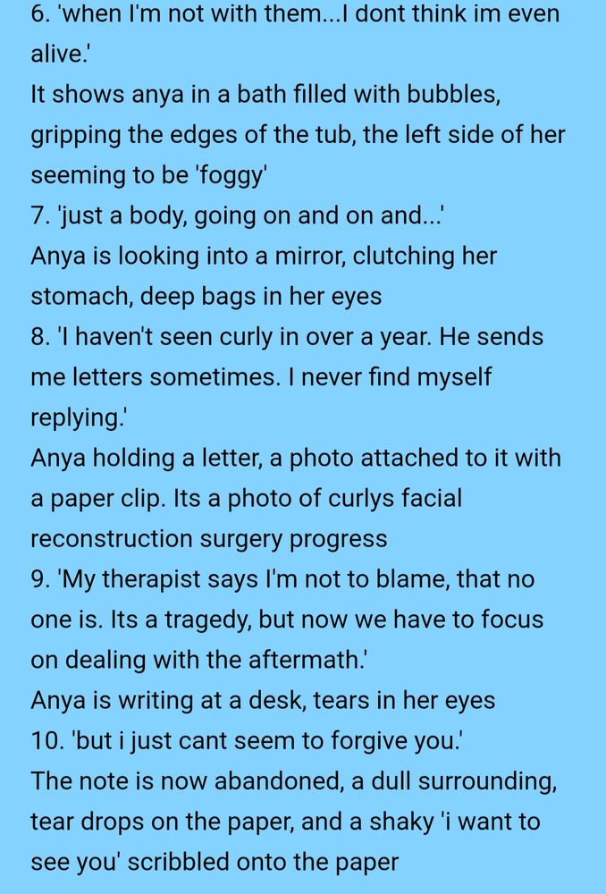 Text that reads:
6. 'when I'm not with them...I dont think im even alive.'
It shows anya in a bath filled with bubbles, gripping the edges of the tub, the left side of her seeming to be 'foggy'
7. 'just a body, going on and on and...'
Anya is looking into a mirror, clutching her stomach, deep bags in her eyes
8. 'I haven't seen curly in over a year. He sends me letters sometimes. I never find myself replying.'
Anya holding a letter, a photo attached to it with a paper clip. Its a photo of curlys facial reconstruction surgery progress
9. 'My therapist says I'm not to blame, that no one is. Its a tragedy, but now we have to focus on dealing with the aftermath.'
Anya is writing at a desk, tears in her eyes
10. 'but i just cant seem to forgive you.'
The note is now abandoned, a dull surrounding, tear drops on the paper, and a shaky 'i want to see you' scribbled onto the paper