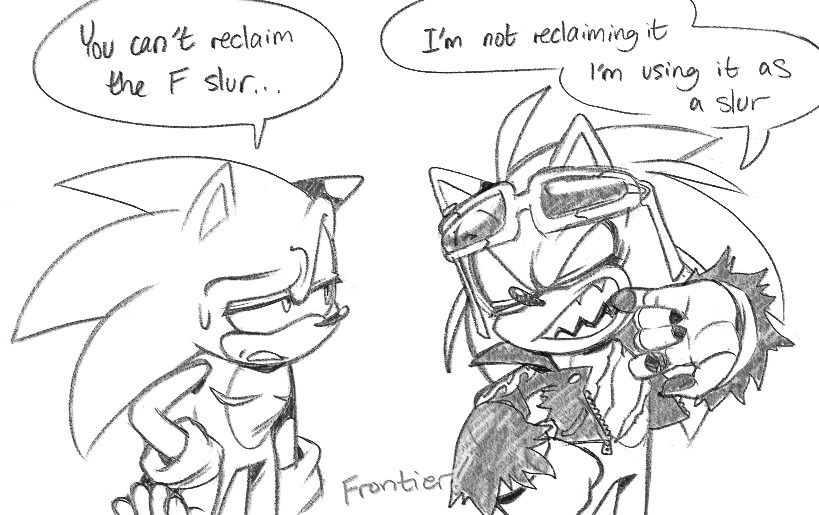 a sketch comic with sonic and scourge.

sonic: You can't reclaim the F slur...
scourge: I'm not reclaiming it I'm using it as a slur