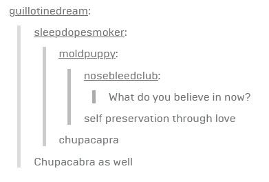 a text post on tumblr

nosebleedclub: What do you believe in now?
moldpuppy: self preservation through love
sleepdopesmoker: chupacapra
guillotinedream: Chupacabra as well