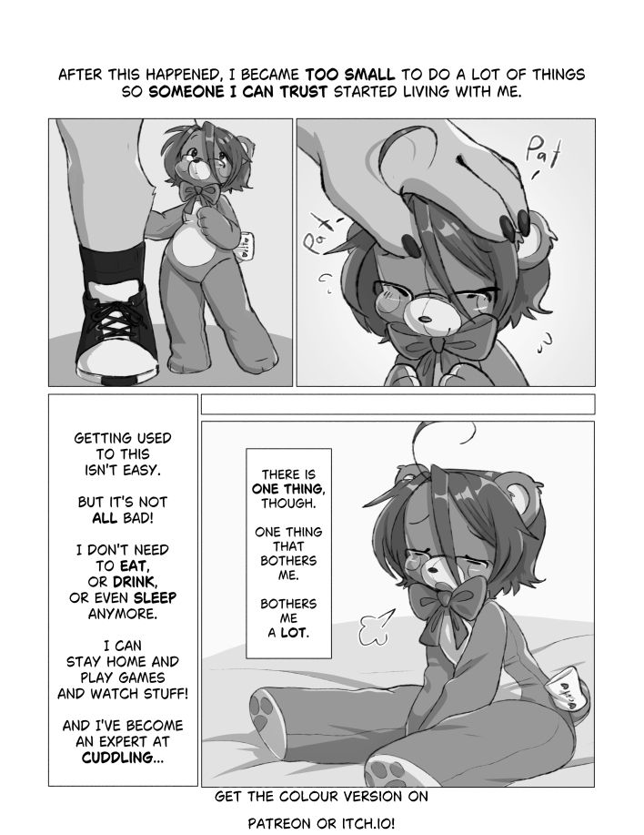 A 5 panels comic page.

Panel 1: "After this happened, I became too small to do a lot of things"
"So someone I can trust started living with me."

Panel 2: A full-body view of Bearito standing next to someone and looking up. Only the leg of the other character is visible. Bearito is as tall as their knees.

Panel 3: The anonymous person pats Bearito on the head. Only their hand is visible. Bearito looks like they're enjoying the pats.

Panel 4: "Getting used to this isn't easy."
"But it's not ALL bad!"
"I don't need to eat, or drink, or even sleep anymore."
"I can stay home and play games and watch stuff!"
"And I've become an expert at cuddling..."

Panel 5: Bearito is sitting down on a soft surface, letting out a big sigh and looking a bit sad.
[There is one thing, though.]
[One thing that bothers me.]
[Bothers me a LOT.]