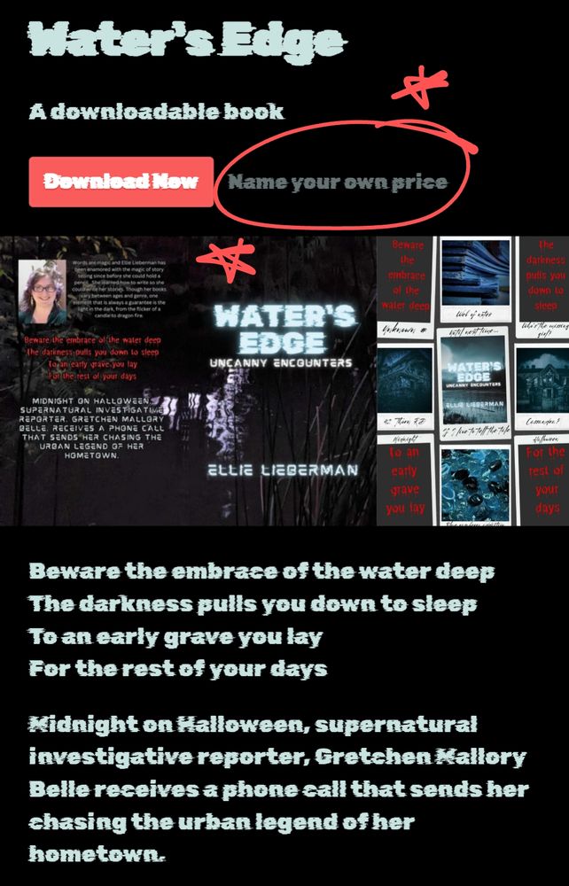 Screenshot of Water's Edge itch.io page with a red drawn circle and two drawn red star around "name your own price." 

Water's Edge 
Downloadable ebook

Water's Edge cover: Water
Photo of a dark lake at night
Water's Edge in light blue
Uncanny Encounters in white
Ellie Lieberman in light blue
in a glitchy font

Beware the embrace of the water's deep
The darkness pulls you down to sleep
To an early grave you lay
For the rest of your days
in red drippy font

Midnight on Halloween, supernatural investigative reporter, Gretchen Mallory Belle, receives a phone call that sends her chasing the urban legend of her hometown.
in the white glitchy font

Words below cover image reads the same as the blurb