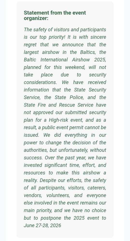 Statement from the event organizer:

The safety of visitors and participants is our top priority! It is with sincere regret that we announce that the largest airshow in the Baltics, the Baltic International Airshow 2025, planned for this weekend, will not take place due to security considerations. We have received information that the State Security Service, the State Police, and the State Fire and Rescue Service have not approved our submitted security plan for a High-risk event, and as a result, a public event permit cannot be issued. We did everything in our power to change the decision of the authorities, but unfortunately, without success. Over the past year, we have invested significant time, effort, and resources to make this airshow a reality. Despite our efforts, the safety of all participants, visitors, caterers, vendors, volunteers, and everyone else involved in the event remains our main priority, and we have no choice but to postpone the 2025 event to June 27-28, 2026