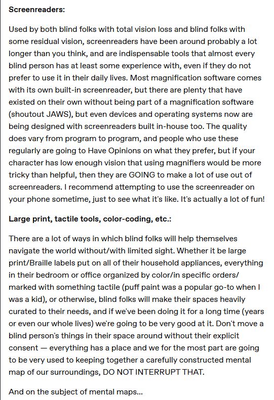 Screenreaders:

Used by both blind folks with total vision loss and blind folks with some residual vision, screenreaders have been around probably a lot longer than you think, and are indispensable tools that almost every blind person has at least some experience with, even if they do not prefer to use it in their daily lives. Most magnification software comes with its own built-in screenreader, but there are plenty that have existed on their own without being part of a magnification software (shoutout JAWS), but even devices and operating systems now are being designed with screenreaders built in-house too. The quality does vary from program to program, and people who use these regularly are going to Have Opinions on what they prefer, but if your character has low enough vision that using magnifiers would be more tricky than helpful, then they are GOING to make a lot of use out of screenreaders. I recommend attempting to use the screenreader on your phone sometime, just to see what it's like. It's actually a lot of fun!

Large print, tactile tools, color-coding, etc.:

There are a lot of ways in which blind folks will help themselves navigate the world without/with limited sight. Whether it be large print/Braille labels put on all of their household appliances, everything in their bedroom or office organized by color/in specific orders/marked with something tactile (puff paint was a popular go-to when I was a kid), or otherwise, blind folks will make their spaces heavily curated to their needs, and if we've been doing it for a long time (years or even our whole lives) we're going to be very good at it. Don't move a blind person's things in their space around without their explicit consent — everything has a place and we for the most part are going to be very used to keeping together a carefully constructed mental map of our surroundings, DO NOT INTERRUPT THAT.

And on the subject of mental maps...