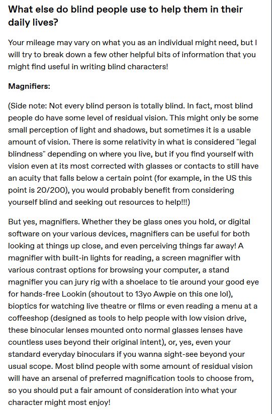 What else do blind people use to help them in their daily lives?

Your mileage may vary on what you as an individual might need, but I will try to break down a few other helpful bits of information that you might find useful in writing blind characters!

Magnifiers:

(Side note: Not every blind person is totally blind. In fact, most blind people do have some level of residual vision. This might only be some small perception of light and shadows, but sometimes it is a usable amount of vision. There is some relativity in what is considered "legal blindness" depending on where you live, but if you find yourself with vision even at its most corrected with glasses or contacts to still have an acuity that falls below a certain point (for example, in the US this point is 20/200), you would probably benefit from considering yourself blind and seeking out resources to help!!!)

But yes, magnifiers. Whether they be glass ones you hold, or digital software on your various devices, magnifiers can be useful for both looking at things up close, and even perceiving things far away! A magnifier with built-in lights for reading, a screen magnifier with various contrast options for browsing your computer, a stand magnifier you can jury rig with a shoelace to tie around your good eye for hands-free Lookin (shoutout to 13yo Awpie on this one lol), bioptics for watching live theatre or films or even reading a menu at a coffeeshop (designed as tools to help people with low vision drive, these binocular lenses mounted onto normal glasses lenses have countless uses beyond their original intent), or, yes, even your standard everyday binoculars if you wanna sight-see beyond your usual scope. Most blind people with some amount of residual vision will have an arsenal of preferred magnification tools to choose from, so you should put a fair amount of consideration into what your character might most enjoy!