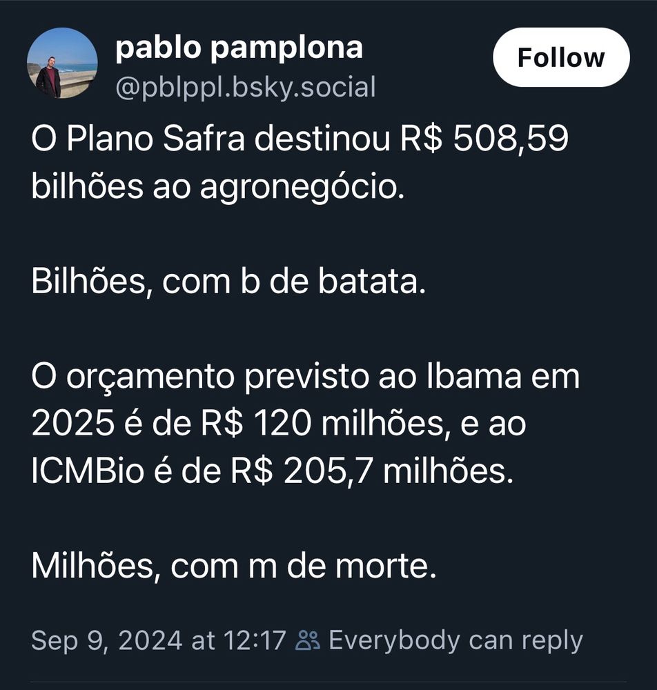 O Plano Safra destinou R$ 508,59
bilhões ao agronegócio.
Bilhões, com b de batata.
O orçamento previsto ao lbama em 2025 é de R$ 120 milhões, e ao ICMBio é de R$ 205,7 milhões.
Milhões, com m de morte.