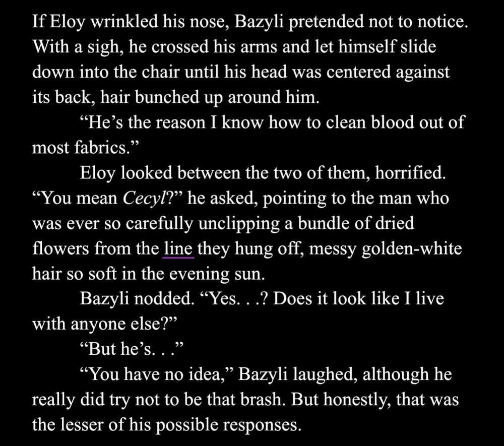 a screenshot of white text against a black background, the word “line” digitally underlined in medium purple. two forward slashes indicate italicized text. it reads:

If Eloy wrinkled his nose, Bazyli pretended not to notice. With a sigh, he crossed his arms and let himself slide down into the chair until his head was centered against its back, hair bunched up around him.

"He's the reason I know how to clean blood out of most fabrics."

Eloy looked between the two of them, horrified. “You mean /Cecyl/?" he asked, pointing to the man who was ever so carefully unclipping a bundle of dried flowers from the line they hung off, messy golden-white hair so soft in the evening sun.

Bazyli nodded. "Yes. . . ? Does it look like I live with anyone else?"

"But he's. . . “

"You have no idea," Bazyli laughed, although he really did try not to be that brash. But honestly, that was the lesser of his possible responses.