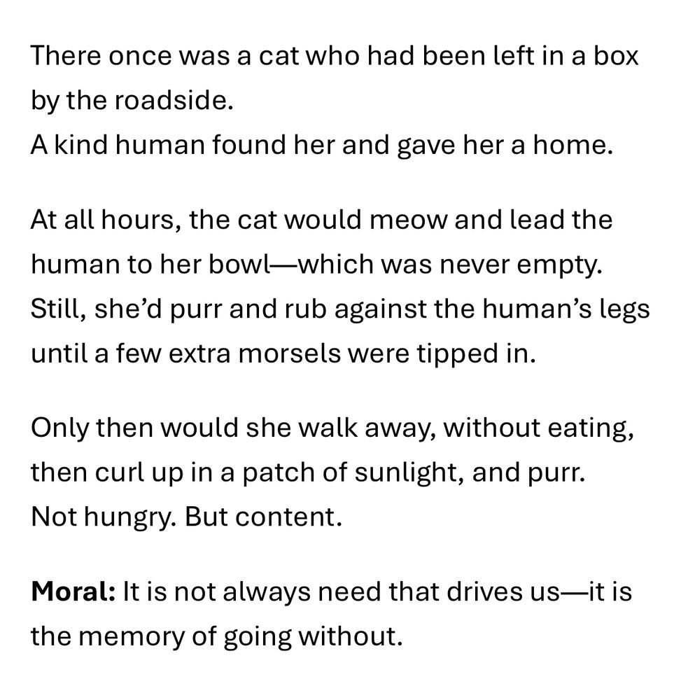 A short fable about a cat written in the author’s Master of Creative Writing Class. The fable reads: There once was a cat who had been left in a box by the roadside.
A kind human found her and gave her a home. At all hours, the cat would meow and lead the human to her bowl—which was never empty. Still, she’d purr and rub against the human’s legs until a few extra morsels were tipped in. Only then would she walk away, without eating, then curl up in a patch of sunlight, and purr. Not hungry. But content. Moral: It is not always need that drives us—it is the memory of going without.