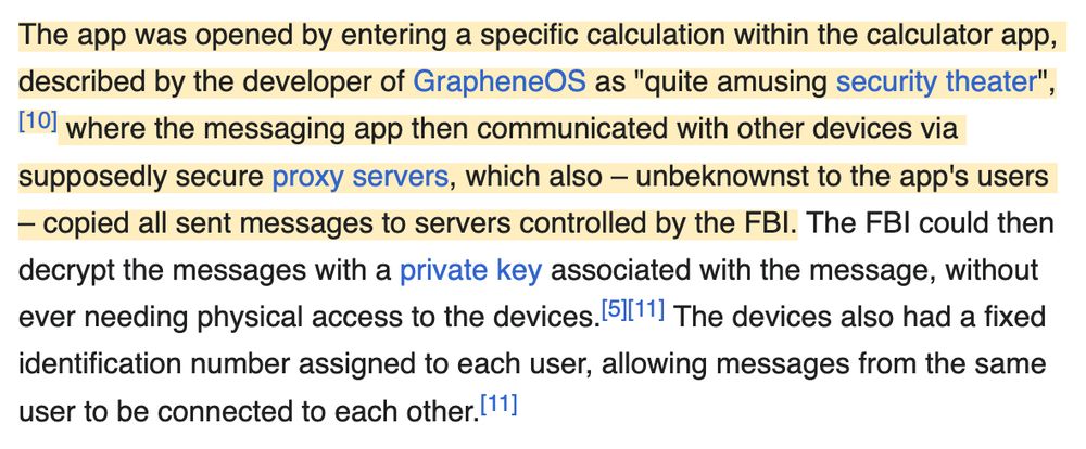 The app was opened by entering a specific calculation within the calculator app, described by the developer of GrapheneOS as "quite amusing security theater",[10] where the messaging app then communicated with other devices via supposedly secure proxy servers, which also – unbeknownst to the app's users – copied all sent messages to servers controlled by the FBI. The FBI could then decrypt the messages with a private key associated with the message, without ever needing physical access to the devices.[5][11] The devices also had a fixed identification number assigned to each user, allowing messages from the same user to be connected to each other.[11]