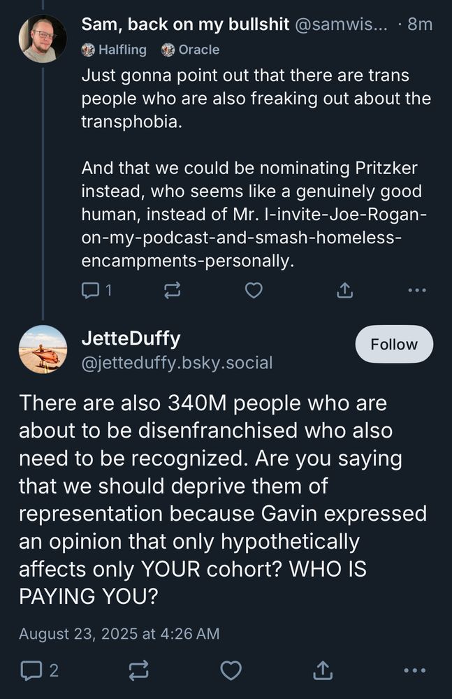 Sam, back on my bullshit @samwis... • 8m a Halfling
Oracle
Just gonna point out that there are trans people who are also freaking out about the transphobia.
And that we could be nominating Pritzker instead, who seems like a genuinely good human, instead of Mr. I-invite-Joe-Rogan-on-my-podcast-and-smash-homeless-encampments-personally.
...
JetteDuffy
Follow
@jetteduffy.bsky.social
There are also 340M people who are about to be disenfranchised who also need to be recognized. Are you saying that we should deprive them of
representation because Gavin expressed an opinion that only hypothetically affects only YOUR cohort? WHO IS PAYING YOU?
August 23, 2025 at 4:26 AM
2