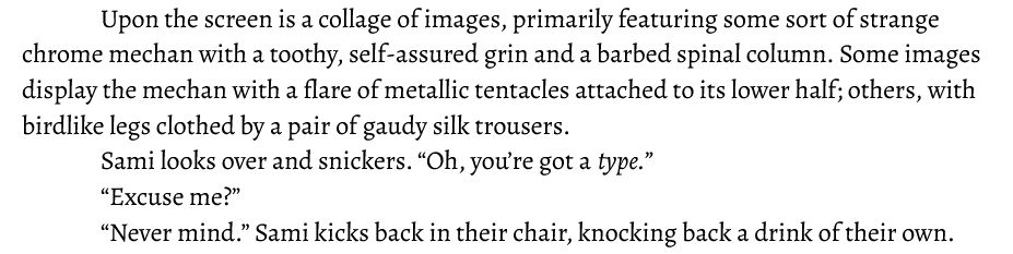 Upon the screen is a collage of images, primarily featuring some sort of strange chrome mechan with a toothy, self-assured grin and a barbed spinal column. Some images display the mechan with a flare of metallic tentacles attached to its lower half; others, with birdlike legs clothed by a pair of gaudy silk trousers. 
Sami looks over and snickers. “Oh, you’re got a type.”
	“Excuse me?”
	“Never mind.” Sami kicks back in their chair, knocking back a drink of their own.
