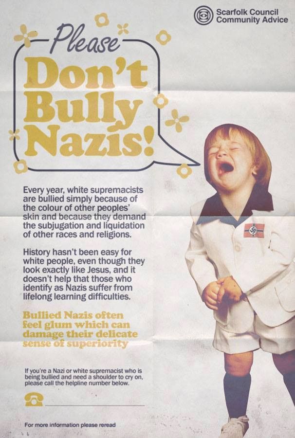 pic of a crying child with a nazi flag on their cloth

Please don't bully nazis!

Every year, white supremacists are bullied simply because of the colou of other peoples' skin and because they demand the subjugation and liquidation of other races and religions.

History hasn't been easy for white people, even though they look exactly like Jesus, and it doesn't help that those who identify as nazis suffer from lifelong learning difficulties.

Bullied nazis often feel glum which can damage their delicate sense of superiority

If you're a nazi or white supremacist who is being bullied and need a shoulder to cry on, please call the helpline number below.

*blank*

For more information please reread