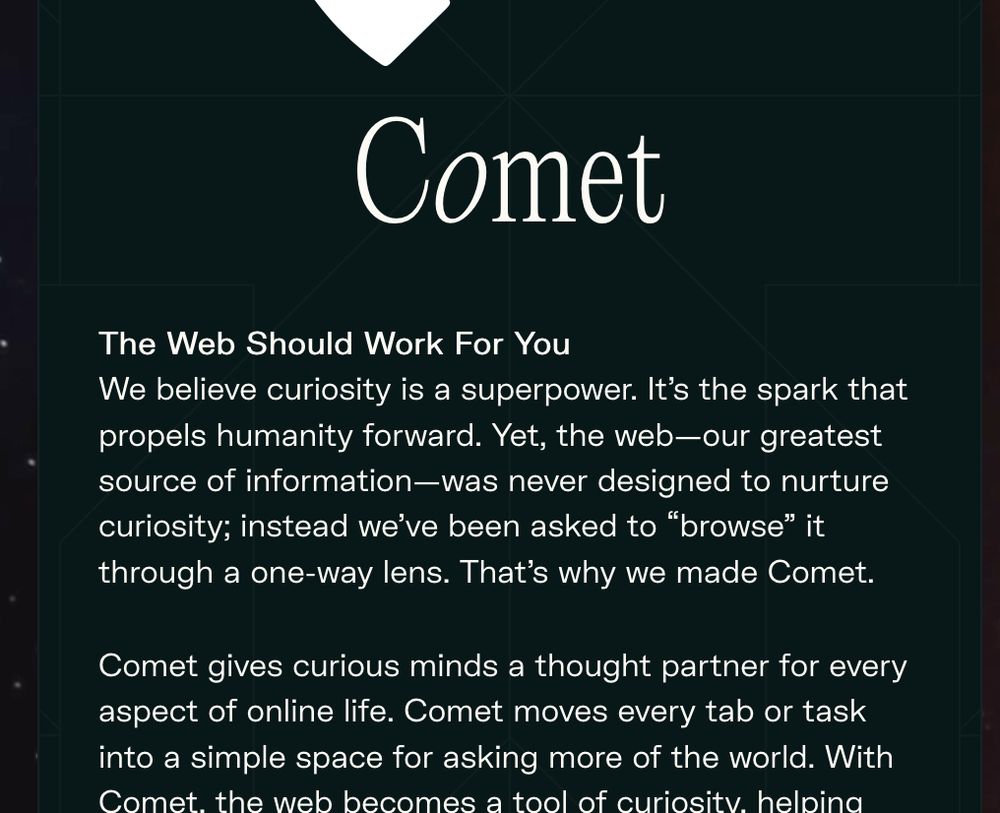 The Web Should Work For You We believe curiosity is a superpower. It's the spark that propels humanity forward. Yet, the web-our greatest source of information-was never designed to nurture curiosity; instead we've been asked to "browse" it through a one-way lens. That's why we made Comet.

Comet gives curious minds a thought partner for every aspect of online life. Comet moves every tab or task into a simple space for asking more of the world. With Comet, the web becomes a tool of curiosity, helping you connect ideas, move faster, and turn wonder into momentum.