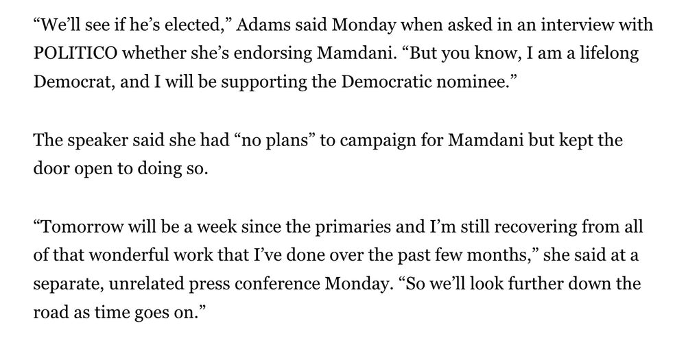 “We’ll see if he’s elected,” Adams said Monday when asked in an interview with POLITICO whether she’s endorsing Mamdani. “But you know, I am a lifelong Democrat, and I will be supporting the Democratic nominee.”

The speaker said she had “no plans” to campaign for Mamdani but kept the door open to doing so.

“Tomorrow will be a week since the primaries and I’m still recovering from all of that wonderful work that I’ve done over the past few months,” she said at a separate, unrelated press conference Monday. “So we’ll look further down the road as time goes on.”