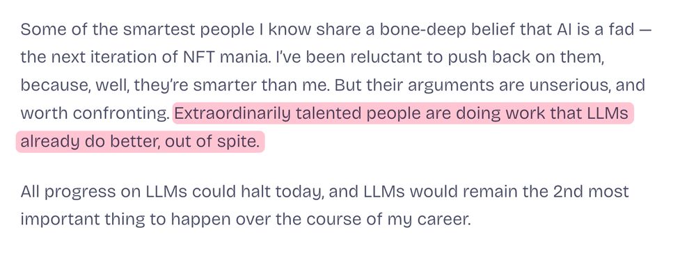 Some of the smartest people I know share a bone-deep belief that AI is a fad — the next iteration of NFT mania. I’ve been reluctant to push back on them, because, well, they’re smarter than me. But their arguments are unserious, and worth confronting. Extraordinarily talented people are doing work that LLMs already do better, out of spite.

All progress on LLMs could halt today, and LLMs would remain the 2nd most important thing to happen over the course of my career.