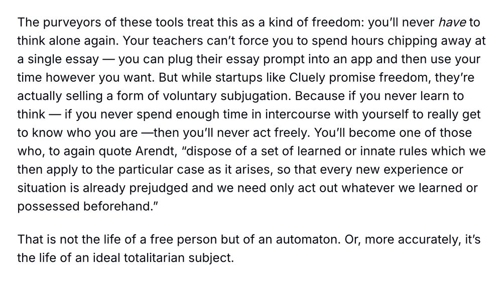 The purveyors of these tools treat this as a kind of freedom: you’ll never have to think alone again. Your teachers can’t force you to spend hours chipping away at a single essay — you can plug their essay prompt into an app and then use your time however you want. But while startups like Cluely promise freedom, they’re actually selling a form of voluntary subjugation. Because if you never learn to think — if you never spend enough time in intercourse with yourself to really get to know who you are —then you’ll never act freely. You’ll become one of those who, to again quote Arendt, “dispose of a set of learned or innate rules which we then apply to the particular case as it arises, so that every new experience or situation is already prejudged and we need only act out whatever we learned or possessed beforehand.”

That is not the life of a free person but of an automaton. Or, more accurately, it’s the life of an ideal totalitarian subject.