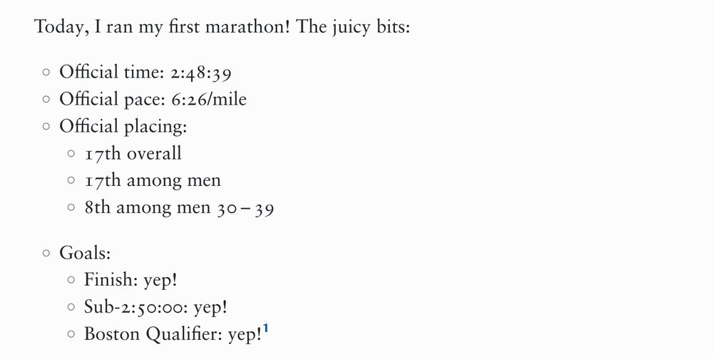 Today, I ran my first marathon! The juicy bits:

    Official time: 2:48:39
    Official pace: 6:26/mile
    Official placing:
        17th overall
        17th among men
        8th among men 30 – 39
    Goals:
        Finish: yep!
        Sub-2:50:00: yep!
        Boston Qualifier: yep!1
