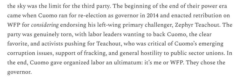 The beginning of the end of their power era came when Cuomo ran for re-election as governor in 2014 and enacted retribution on WFP for considering endorsing his left-wing primary challenger, Zephyr Teachout. The party was genuinely torn, with labor leaders wanting to back Cuomo, the clear favorite, and activists pushing for Teachout, who was critical of Cuomo’s emerging corruption issues, support of fracking, and general hostility to public sector unions. In the end, Cuomo gave organized labor an ultimatum: it’s me or WFP. They chose the governor. 