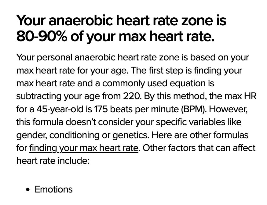 anaerobic heart rate zone chart
Your anaerobic heart rate zone is 80-90% of your max heart rate.

Your personal anaerobic heart rate zone is based on your max heart rate for your age. The first step is finding your max heart rate and a commonly used equation is subtracting your age from 220. By this method, the max HR for a 45-year-old is 175 beats per minute (BPM). However, this formula doesn’t consider your specific variables like gender, conditioning or genetics. Here are other formulas for finding your max heart rate. Other factors that can affect heart rate include:

    Emotions