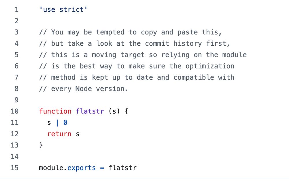 'use strict'

// You may be tempted to copy and paste this, 
// but take a look at the commit history first,
// this is a moving target so relying on the module
// is the best way to make sure the optimization
// method is kept up to date and compatible with
// every Node version.

function flatstr (s) {
  s | 0
  return s
}