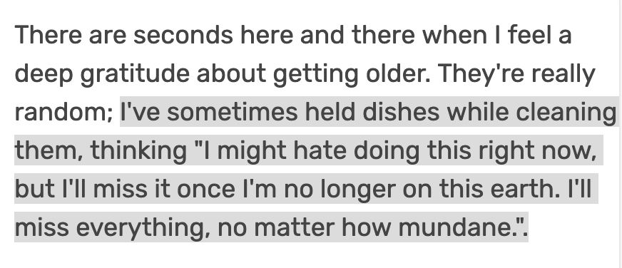 There are seconds here and there when I feel a deep gratitude about getting older. They're really random; I've sometimes held dishes while cleaning them, thinking "I might hate doing this right now, but I'll miss it once I'm no longer on this earth. I'll miss everything, no matter how mundane.".

