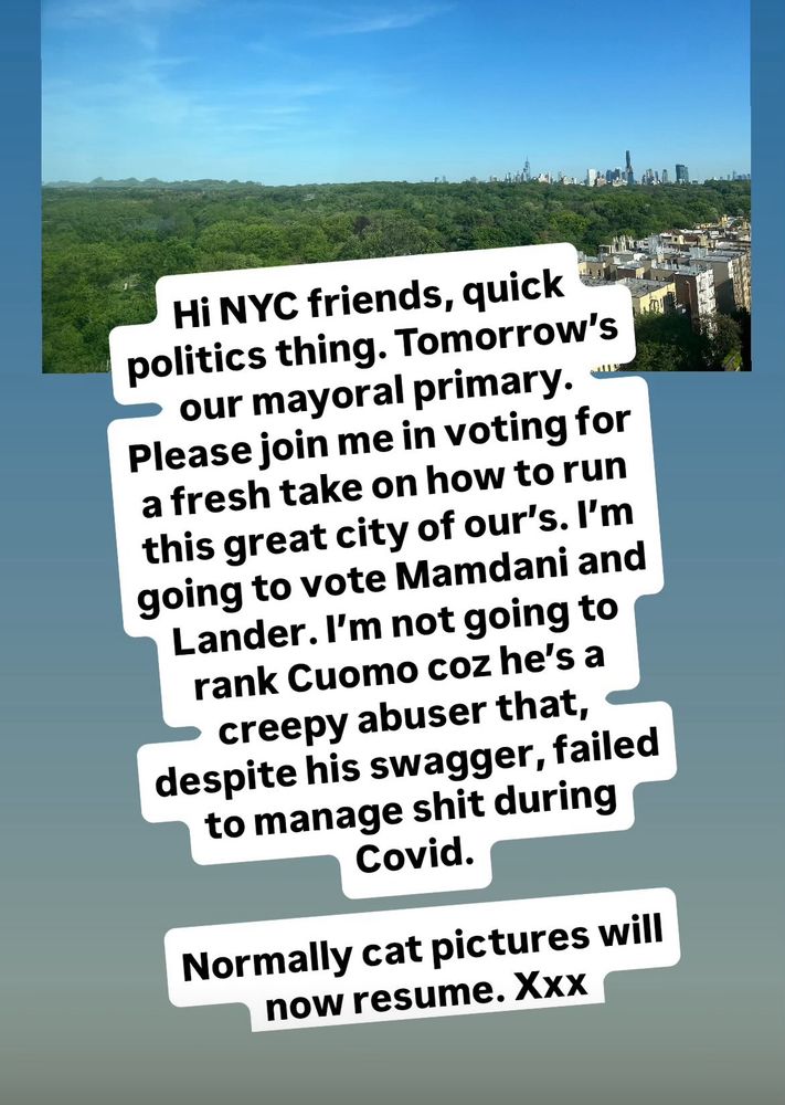 NYC friends - tomorrow is our mayoral primary. Please join me in voting for a fresh take on how to run this great city of ours. I’m going to vote Mamdani and Lander. I’m not ranking Cuomo coz he’s a creepy abuser that, despite his swagger, failed to manage shit during Covid.
Normally cat pictures will now resume. 