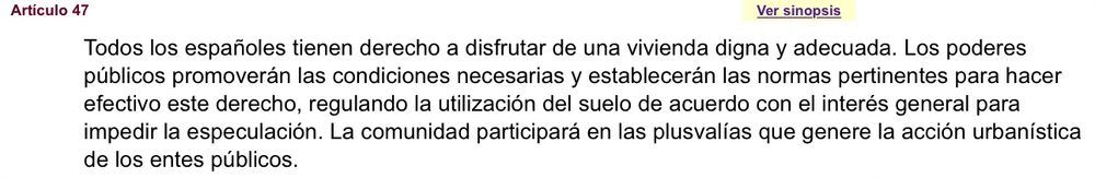 Artículo 47 de la Constitución Española.

Todos los españoles tienen derecho a disfrutar de una vivienda digna y adecuada. Los poderes públicos promoverán las condiciones necesarias y establecerán las normas pertinentes para hacer efectivo este derecho, regulando la utilización del suelo de acuerdo con el interés general para impedir la especulación. La comunidad participará en las plusvalías que genere la acción urbanística de los entes públicos.