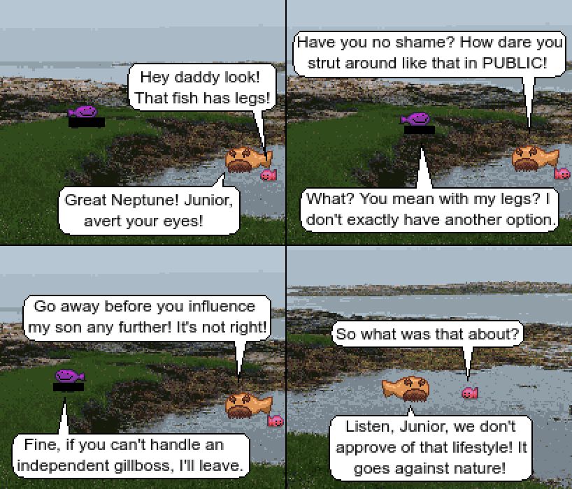 Panel 1:
Fishest Gup is walking around a sea inlet, and his legs are censored out with a black bar. A tiny red fish is floating next to an orange fish with a thick mustache and bushy eyebrows.
Junior Fish: Hey daddy look! That fish has legs!
Father Fish: Great Neptune! Junior, avert your eyes!
Panel 2:
Fishest Gup stops to look at the two. His legs are still censored out with a black bar. Junior fish has turned away.
Father: Have you no shame? How dare you strut around like that in PUBLIC!
Gup: What? You mean with my legs? I don't exactly have another option.
Panel 3:
Gup has turned and is walking away from the two, legs still censored out.
Father: Go away before you influence my son any further! It's not right!
Gup: Fine, if you can't handle an independent gillboss, I'll leave. 
Panel 4:
The Father fish and Junior fish turn to face eachother.
Junior: So what was that about?
Father: Listen, Junior, we don't approve of that lifestyle! It goes against nature!
