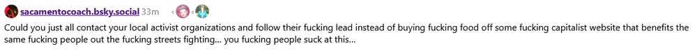 oh? you're using one of the FILTHY CAPITALIST APPS to send DELIVERY FOOD to PROTESTORS? you aren't going out of your way to figure out all the DC local activist groups user sacramentocloud doesn't think are ~~ungodly heresies~~ insufficiently leftist so that you can send them money instead? you fucking moron. you absolute buffoon.