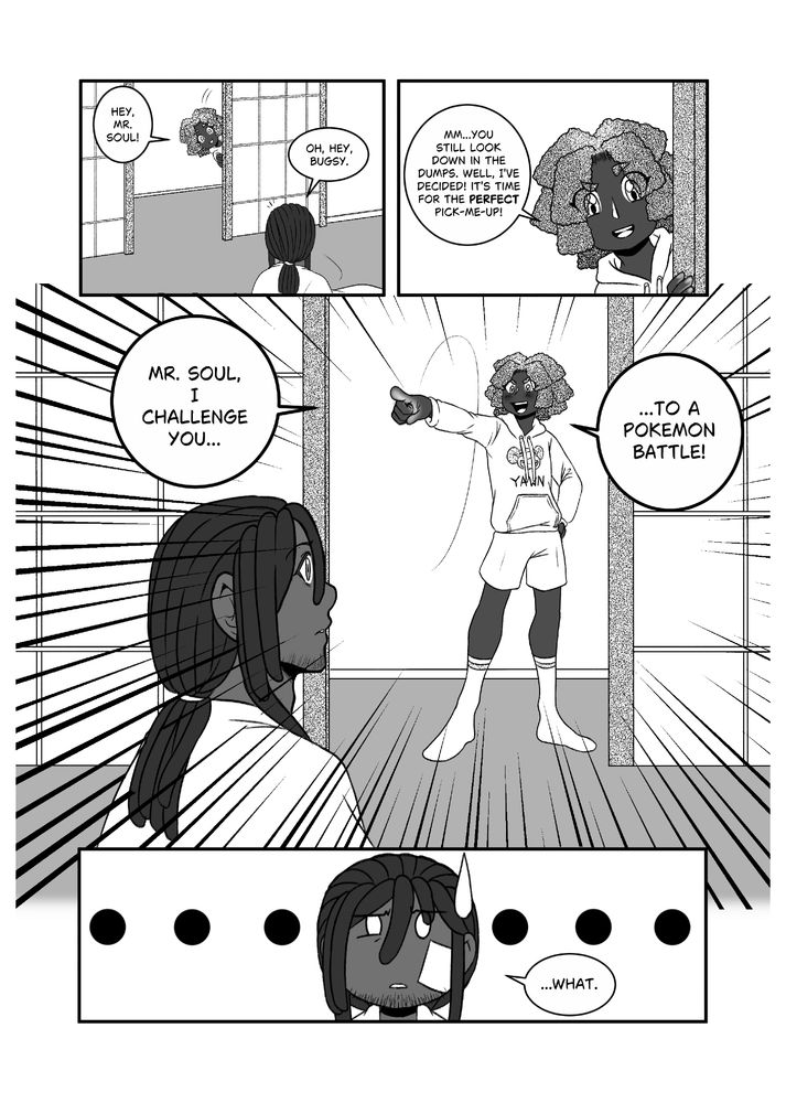 Bugsy pops in to check on Soul. Seeing him still down, the gym leader opts to challenge Soul to a Pokémon battle, much to Soul's confusion.