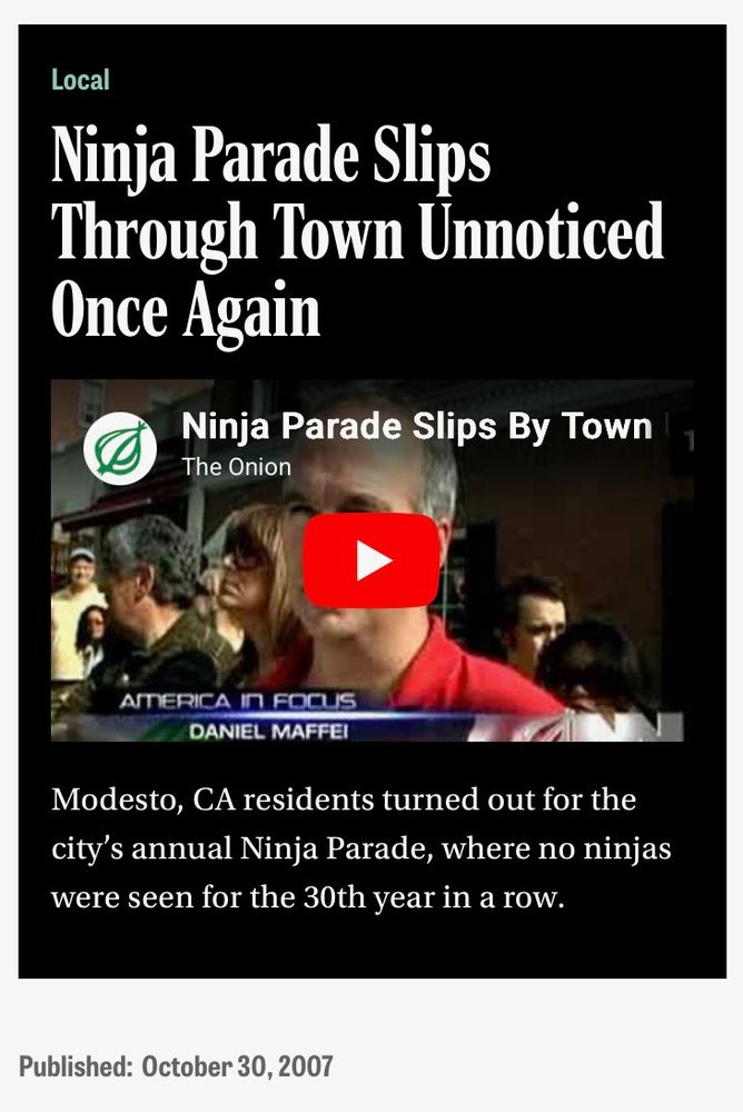 Onion headline: Ninja Parade Slips Through Town Unnoticed Once Again
Modesto, CA residents turned out for the city's annual Ninja Parade, where no ninjas were seen for the 30th year in a row.
Published October 30, 2007