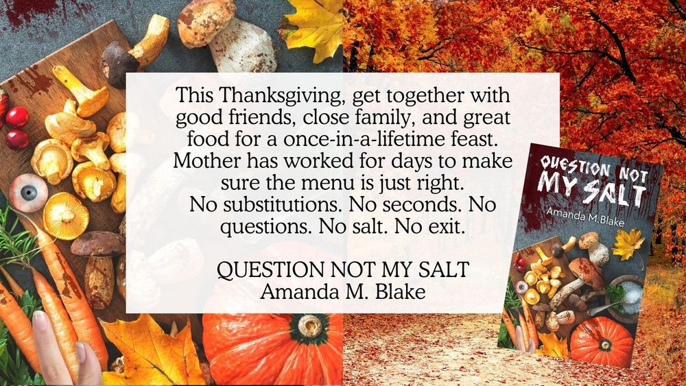 This Thanksgiving, get together with good friends, close family, and great food for a once-in-a-lifetime feast. Mother has worked for days to make sure the menu is just right. No substitutions. No seconds. No questions. No salt. No exit. QUESTION NOT MY SALT, Amanda M. Blake. (Image is the book cover with an autumnal cutting board, vegetables, and assorted body parts and an autumnal tree scene.)