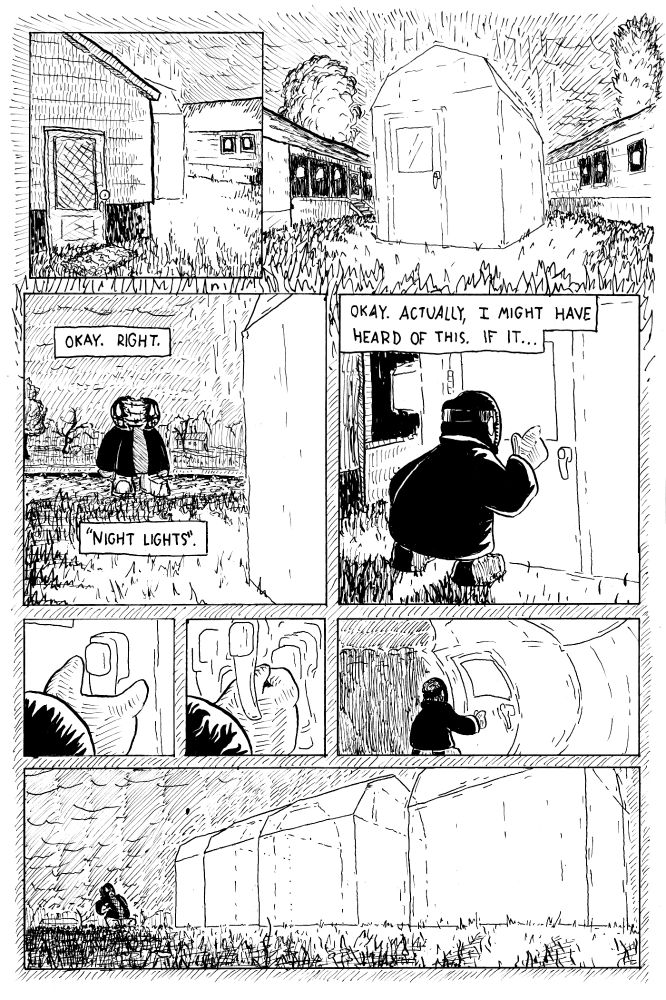 Between two prefabricated houses, something glows. Al approaches to find that sitting between the two prefabs is what looks like a shed, so bright as to be indistinct. In the dusk it casts light on the grass and trees around it. Al thinks to themself, "Okay. Right. 'Night lights.'" They look left and right, then approach. They think, "Okay. Actually, I might have heard of this. If it..." They reach toward the handle of the shed door, which casts a harsh glow on their hand and sleeve. They attempt to close their hand on the handle. But the handle shifts away from their fist, multiplying, evading, and the light twists, and the whole shed bends as if recoiling. Al themself is shocked, leaning back, as the shed slides away from them across the grass. 