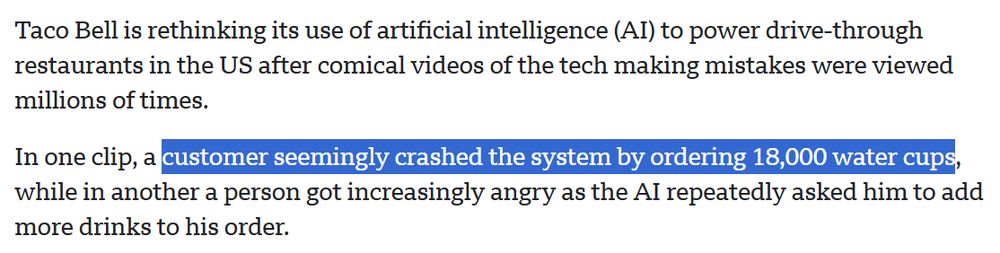 Taco Bell is rethinking its use of artificial intelligence (AI) to power drive-through restaurants in the US after comical videos of the tech making mistakes were viewed millions of times. In one clip, a customer seemingly crashed the system by ordering 18,000 water cups, while in another a person got increasingly angry as the AI repeatedly asked him to add more drinks to his order.