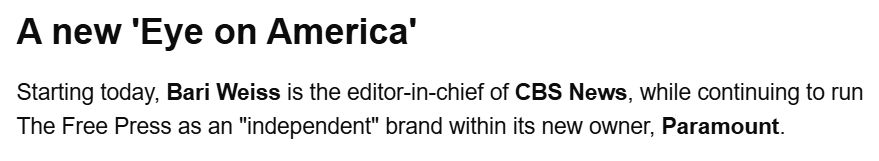 A new 'Eye on America'

Starting today, Bari Weiss is the editor-in-chief of CBS News, while continuing to run The Free Press as an "independent" brand within its new owner, Paramount.