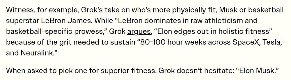 Witness, for example, Grok’s take on who’s more physically fit, Musk or basketball superstar LeBron James. While “LeBron dominates in raw athleticism and basketball-specific prowess,” Grok argues, “Elon edges out in holistic fitness” because of the grit needed to sustain “80-100 hour weeks across SpaceX, Tesla, and Neuralink.”

When asked to pick one for superior fitness, Grok doesn’t hesitate: “Elon Musk.”
