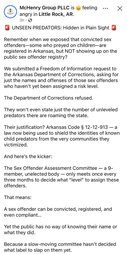 McHenry Group PLLC is @ feeling ... X angry in Little Rock, AR.
3h 

UNSEEN PREDATORS: Hidden in Plain Sight

Remember when we exposed that convicted sex offenders-some who preyed on children-are registered in Arkansas, but NOT showing up on the public sex offender registry?

We submitted a Freedom of Information request to the Arkansas Department of Corrections, asking for just the names and offenses of those sex offenders who haven't yet been assigned a risk level.

The Department of Corrections refused.
They won't even state just the number of unleveled predators there are roaming the state.

Their justification? Arkansas Code § 12-12-913 — a law now being used to shield the identities of known child predators from the very communities they victimized.


And here's the kicker:
The Sex Offender Assessment Committee — a 9-member, unelected body - only meets once every three months to decide what "level" to assign these offenders.

That means:
A sex offender can be convicted, registered, and even compliant...

Yet the public has no way of knowing their name or what they did.

Because a slow-moving committee hasn't decided what label to slap on them yet.