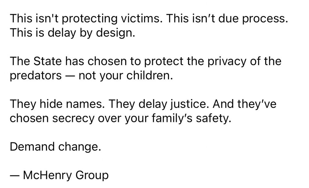 This isn't protecting victims. This isn't due process.

This is delay by design.

The State has chosen to protect the privacy of the predators - not your children.

They hide names. They delay justice. And they've chosen secrecy over your family's safety.

Demand change.

— McHenry Group