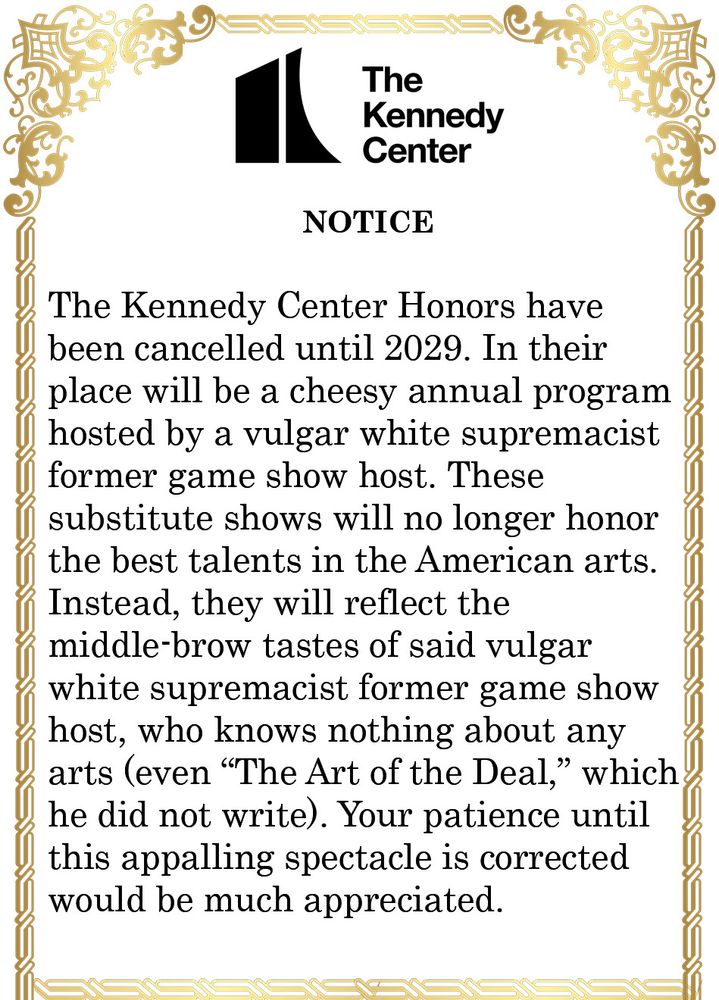 The Kennedy Center NOTICE The Kennedy Center Honors have been cancelled until 2029. In their place will be a cheesy annual program hosted by a vulgar white supremacist former game show host. These substitute shows will no longer honor the best talents in the American arts. Instead, they will reflect the middle-brow tastes of said vulgar white supremacist former game show host, who knows nothing about any arts (even 