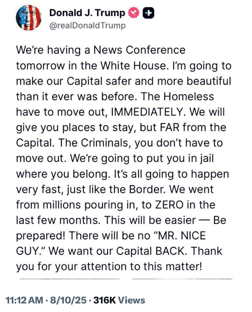 Donald J. Trump & @realDonald Trump
We're having a News Conference tomorrow in the White House. I'm going to make our Capital safer and more beautiful than it ever was before. The Homeless have to move out, IMMEDIATELY. We will give you places to stay, but FAR from the Capital. The Criminals, you don't have to move out. We're going to put you in jail where you belong. It's all going to happen very fast, just like the Border. We went from millions pouring in, to ZERO in the last few months. This will be easier — Be prepared! There will be no "MR. NICE GUY." We want our Capital BACK. Thank you for your attention to this matter!
11:12 AM • 8/10/25 • 316K Views