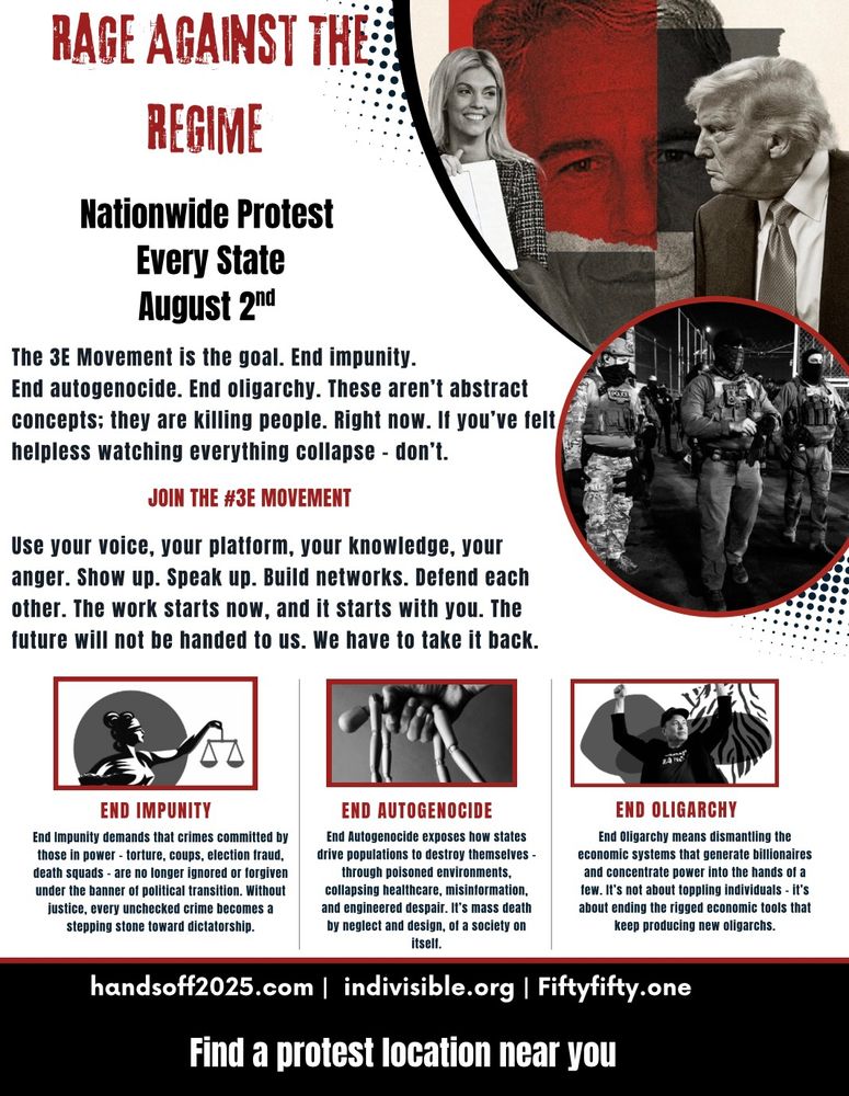 RAGE AGAINST THE: REGIME Nationwide Protest Every State August 20d The 3E Movement is the goal. End impunity. End autogenocide. End oligarchy. These aren't abstract concepts; they are killing people. Right now. If you've felt helpless watching everything collapse - don't. JOIN THE #3E MOVEMENT Use your voice, your platform, your knowledge, your anger. Show up. Speak up. Build networks. Defend each other. The work starts now, and it starts with you. The future will not be handed to us. We have to take it back. END IMPUNITY End Impunity demands that crimes committed by those in power - torture, coups, election fraud, death squads - are no longer ignored or forgiven under the banner of political transition. Without justice, every unchecked crime becomes a stepping stone toward dictatorship. END AUTOGENOCIDE End Autogenocide exposes how states drive populations to destroy themselves through poisoned environments, collapsing healthcare, misinformation, and engineered despair. It's mass death by neglect and design, of a society on itself. handsoff2025.com | indivisible.org |Fiftyfifty.one Find a protest location near you