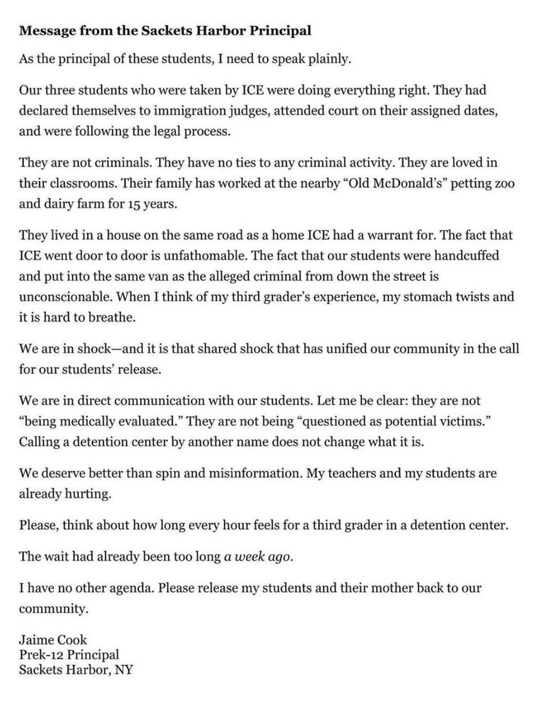 Message from the Sackets Harbor Principal
As the principal of these students, I need to speak plainly.
Our three students who were taken by ICE were doing everything right. They had declared themselves to immigration judges, attended court on their assigned dates, and were following the legal process.
They are not criminals. They have no ties to any criminal activity. They are loved in their classrooms. Their family has worked at the nearby "Old McDonald's" petting zoo and dairy farm for 15 years.
They lived in a house on the same road as a home ICE had a warrant for. The fact that ICE went door to door is unfathomable. The fact that our students were handcuffed and put into the same van as the alleged criminal from down the street is unconscionable. When I think of my third grader's experience, my stomach twists and it is hard to breathe.
We are in shock-and it is that shared shock that has unified our community in the call for our students' release.
We are in direct communication with our students. Let me be clear: they are not
"being medically evaluated." They are not being "questioned as potential victims."
Calling a detention center by another name does not change what it is.
We deserve better than spin and misinformation. My teachers and my students are already hurting.
Please, think about how long every hour feels for a third grader in a detention center.
The wait had already been too long a week ago.
I have no other agenda. Please release my students and their mother back to our community.
Jaime Cook
Prek-12 Principal
Sackets Harbor, NY