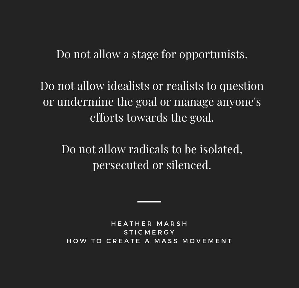 Do not allow a stage for opportunists. Do not allow idealists or realists to question or undermine the goal or manage anyone's efforts towards the goal. Do not allow radicals to be isolated, persecuted or silenced. HEATHER MARSH STIGMERGY HOW TO CREATE A MASS MOVEMENT